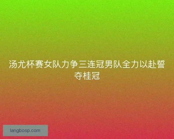 汤尤杯赛女队力争三连冠男队全力以赴誓夺桂冠