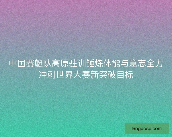 中国赛艇队高原驻训锤炼体能与意志全力冲刺世界大赛新突破目标