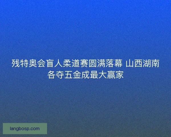 残特奥会盲人柔道赛圆满落幕 山西湖南各夺五金成最大赢家